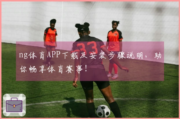 ng体育APP下载及安装步骤说明，助你畅享体育赛事！