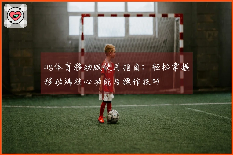 ng体育移动版使用指南：轻松掌握移动端核心功能与操作技巧