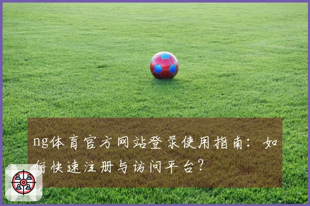 ng体育官方网站登录使用指南：如何快速注册与访问平台？